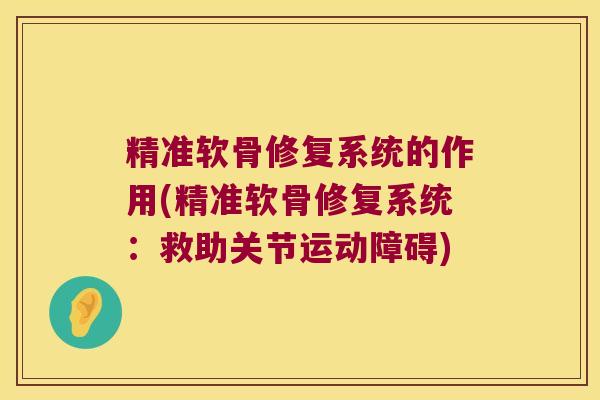 精准软骨修复系统的作用(精准软骨修复系统:救助关节运动障碍)