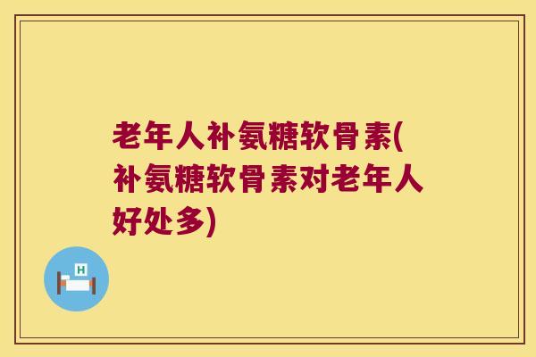 老年人补氨糖软骨素(补氨糖软骨素对老年人好处多) 老年人补氨糖软骨素(补氨糖软骨素对老年人好处多)