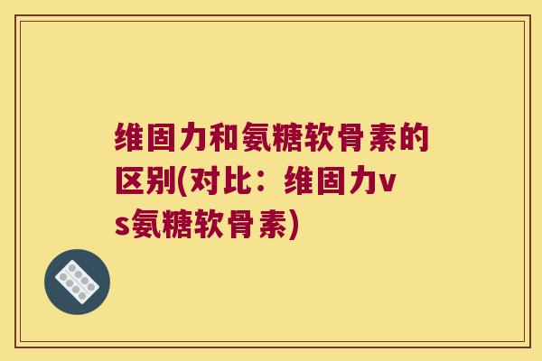 维固力和氨糖软骨素的区别(对比:维固力vs氨糖软骨素)