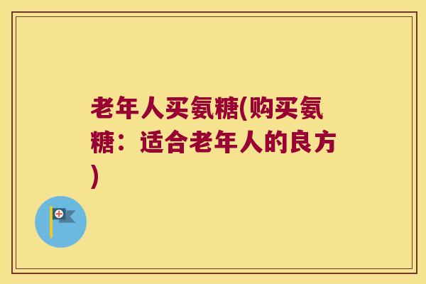老年人买氨糖(购买氨糖:适合老年人的良方)