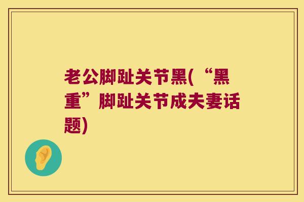 老公脚趾关节黑(“黑重”脚趾关节成夫妻话题)