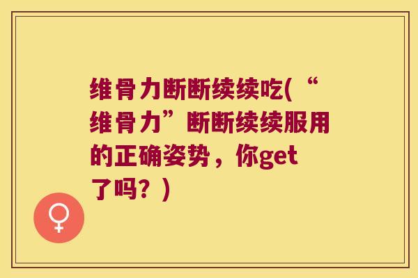 维骨力断断续续吃(“维骨力”断断续续服用的正确姿势,你get了吗?)