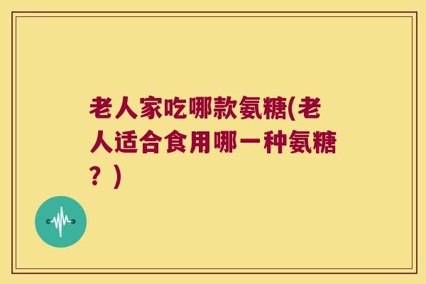 老人家吃哪款氨糖(老人适合食用哪一种氨糖?)