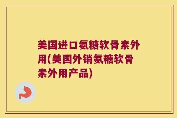 美国进口氨糖软骨素外用(美国外销氨糖软骨素外用产品)