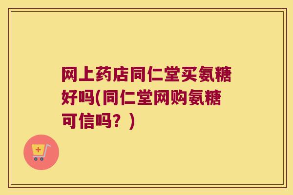 网上药店同仁堂买氨糖好吗(同仁堂网购氨糖可信吗?)