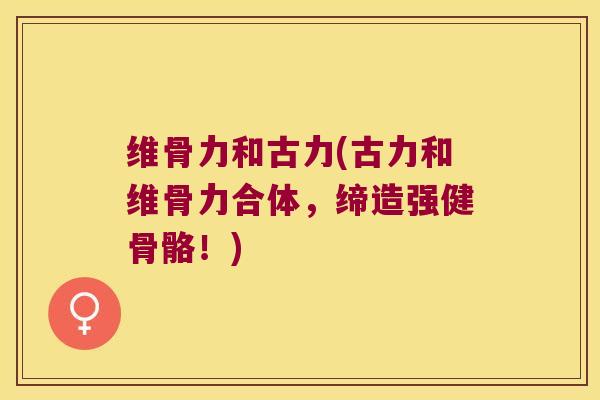维骨力和古力(古力和维骨力合体,缔造强健骨骼!)
