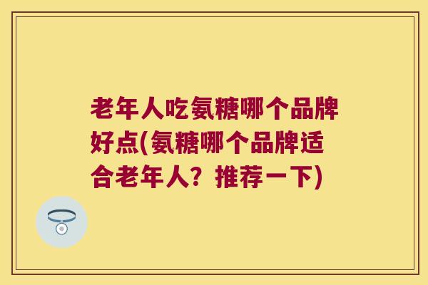 老年人吃氨糖哪个品牌好点(氨糖哪个品牌适合老年人?推荐一下)