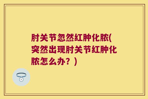 肘关节忽然红肿化脓(突然出现肘关节红肿化脓怎么办?)