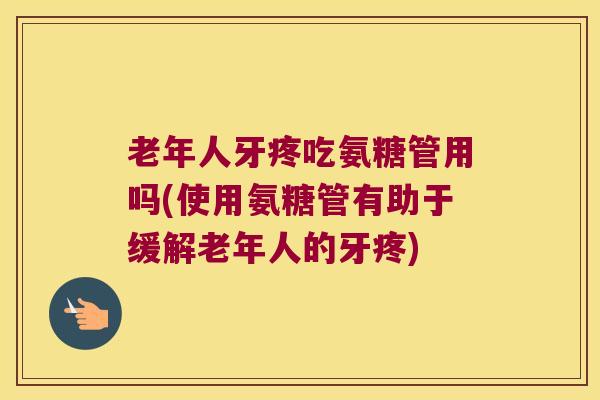 老年人牙疼吃氨糖管用吗(使用氨糖管有助于缓解老年人的牙疼)
