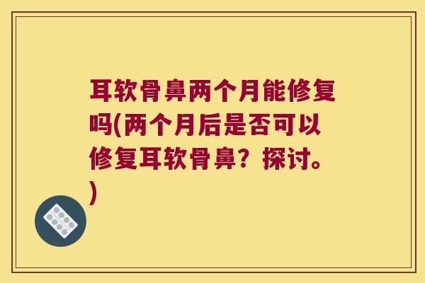 耳软骨鼻两个月能修复吗(两个月后是否可以修复耳软骨鼻?探讨。) 耳软骨鼻两个月能修复吗(两个月后是否可以修复耳软骨鼻?探讨。)