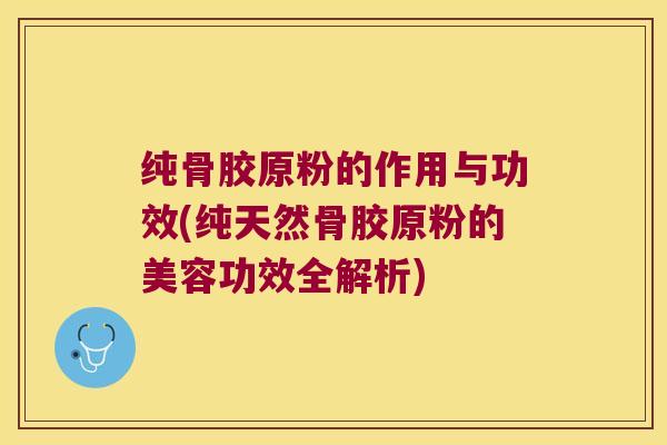 纯骨胶原粉的作用与功效(纯天然骨胶原粉的美容功效全解析)