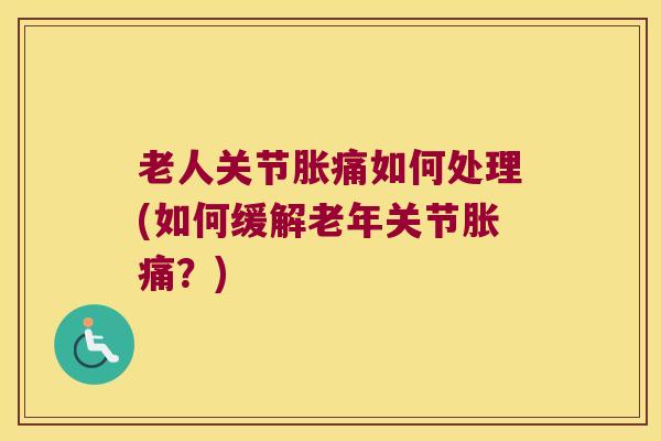 老人关节胀痛如何处理(如何缓解老年关节胀痛？)