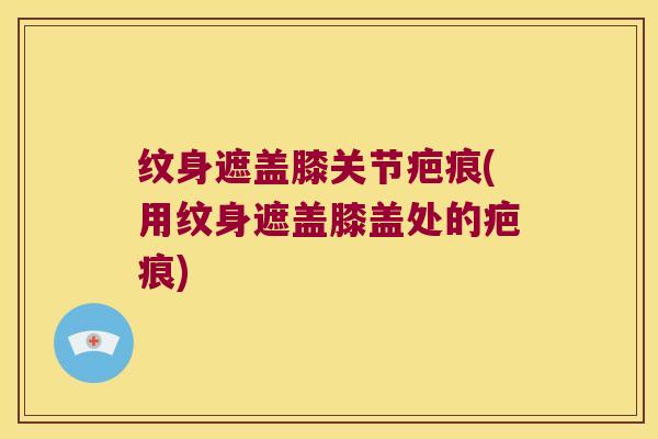 纹身遮盖膝关节疤痕(用纹身遮盖膝盖处的疤痕)