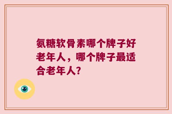 氨糖软骨素哪个牌子好老年人,哪个牌子最适合老年人?