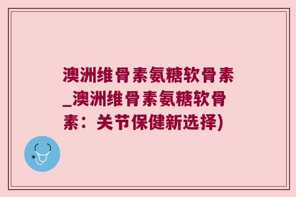 澳洲维骨素氨糖软骨素_澳洲维骨素氨糖软骨素:关节保健新选择)