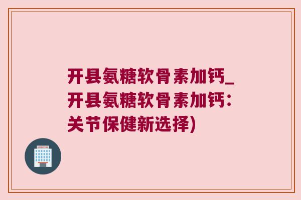 开县氨糖软骨素加钙_开县氨糖软骨素加钙:关节保健新选择)