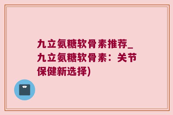 九立氨糖软骨素推荐_九立氨糖软骨素:关节保健新选择)