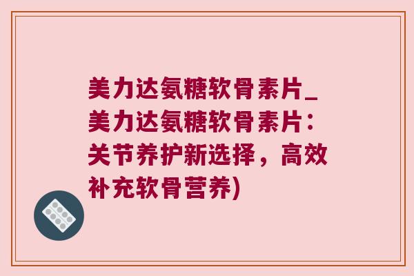 美力达氨糖软骨素片_美力达氨糖软骨素片：关节养护新选择，高效补充软骨营养)