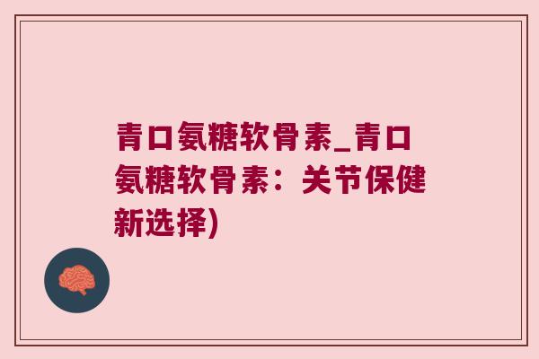 青口氨糖软骨素_青口氨糖软骨素:关节保健新选择)