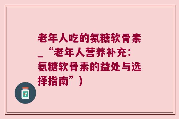 老年人吃的氨糖软骨素_“老年人营养补充:氨糖软骨素的益处与选择指南”)