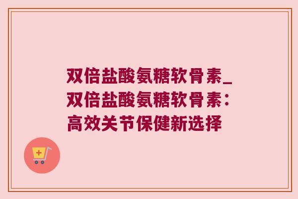 双倍盐酸氨糖软骨素_双倍盐酸氨糖软骨素:高效关节保健新选择