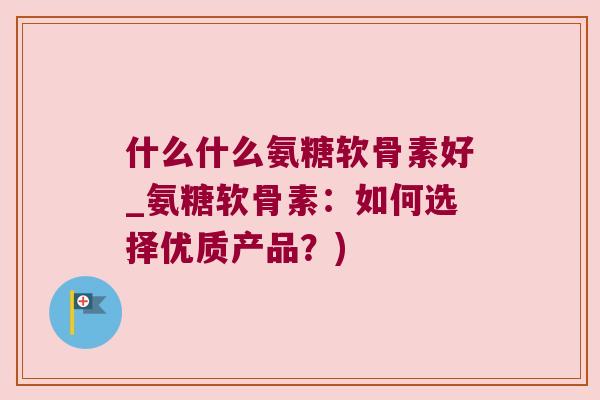 什么什么氨糖软骨素好_氨糖软骨素:如何选择优质产品?)