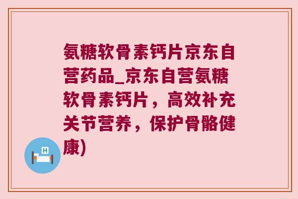 氨糖软骨素钙片京东自营药品_京东自营氨糖软骨素钙片，高效补充关节营养，保护骨骼健康)