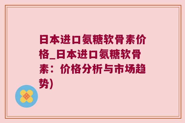 日本进口氨糖软骨素价格_日本进口氨糖软骨素:价格分析与市场趋势)