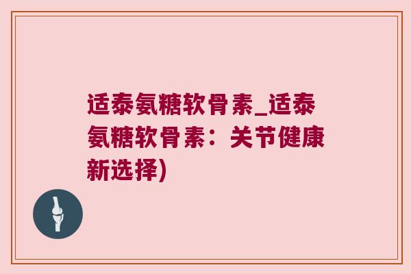 适泰氨糖软骨素_适泰氨糖软骨素:关节健康新选择)