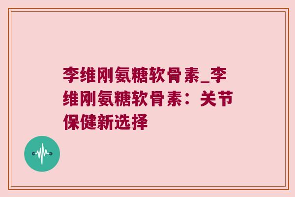 李维刚氨糖软骨素_李维刚氨糖软骨素:关节保健新选择