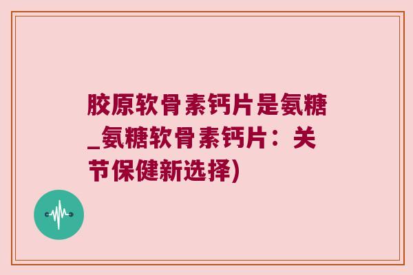 胶原软骨素钙片是氨糖_氨糖软骨素钙片:关节保健新选择)
