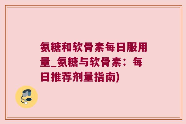 氨糖和软骨素每日服用量_氨糖与软骨素:每日推荐剂量指南)