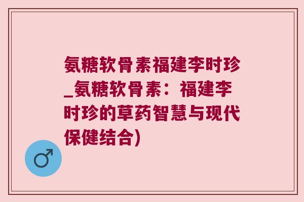 氨糖软骨素福建李时珍_氨糖软骨素：福建李时珍的草药智慧与现代保健结合)