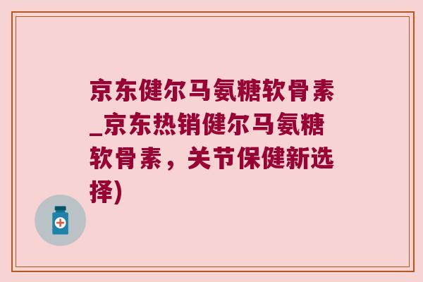 京东健尔马氨糖软骨素_京东热销健尔马氨糖软骨素,关节保健新选择) 京东健尔马氨糖软骨素_京东热销健尔马氨糖软骨素,关节保健新选择)