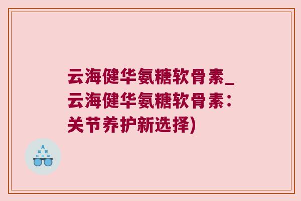 云海健华氨糖软骨素_云海健华氨糖软骨素:关节养护新选择)