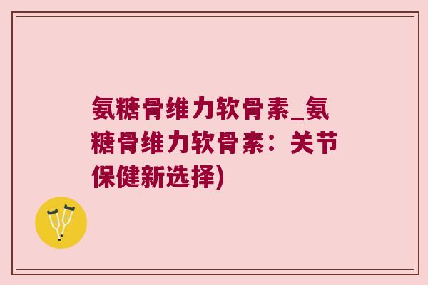 氨糖骨维力软骨素_氨糖骨维力软骨素:关节保健新选择)