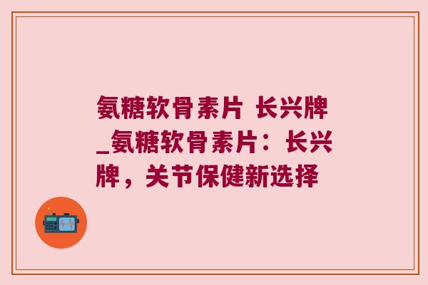 氨糖软骨素片 长兴牌_氨糖软骨素片:长兴牌,关节保健新选择