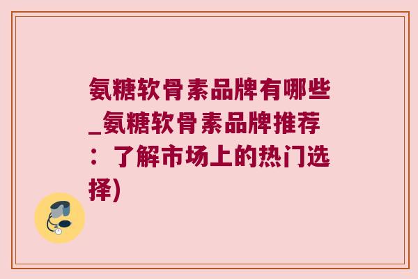 氨糖软骨素品牌有哪些_氨糖软骨素品牌推荐:了解市场上的热门选择)