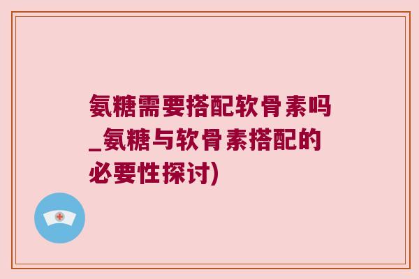 氨糖需要搭配软骨素吗_氨糖与软骨素搭配的必要性探讨)