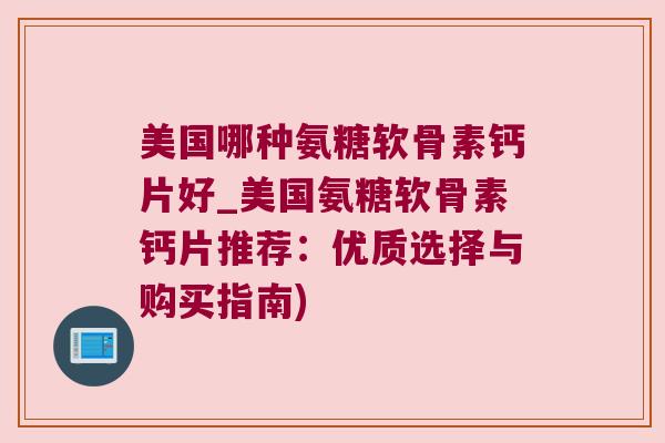 美国哪种氨糖软骨素钙片好_美国氨糖软骨素钙片推荐：优质选择与购买指南)