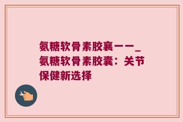 氨糖软骨素胶襄一一_氨糖软骨素胶囊:关节保健新选择