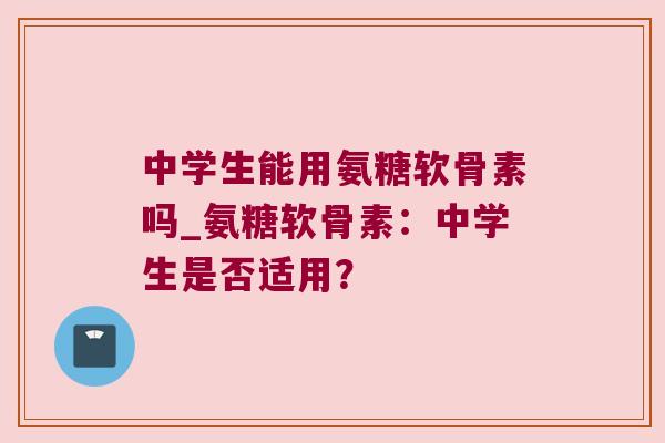 中学生能用氨糖软骨素吗_氨糖软骨素:中学生是否适用?