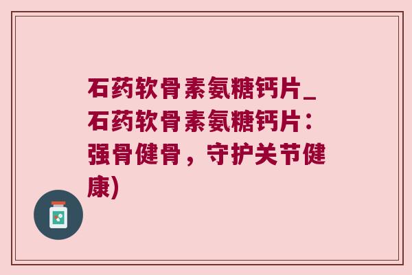 石药软骨素氨糖钙片_石药软骨素氨糖钙片:强骨健骨,守护关节健康)
