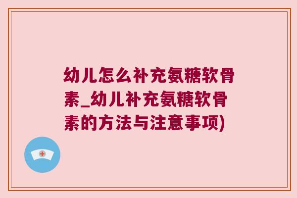 幼儿怎么补充氨糖软骨素_幼儿补充氨糖软骨素的方法与注意事项)