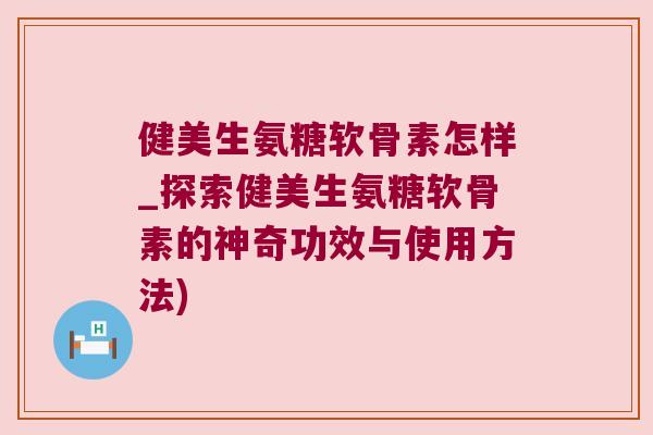 健美生氨糖软骨素怎样_探索健美生氨糖软骨素的神奇功效与使用方法)