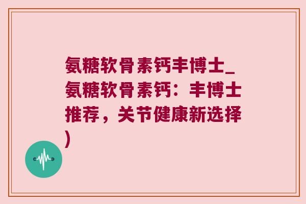 氨糖软骨素钙丰博士_氨糖软骨素钙:丰博士推荐,关节健康新选择)