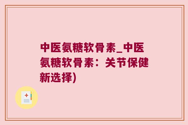 中医氨糖软骨素_中医氨糖软骨素:关节保健新选择)