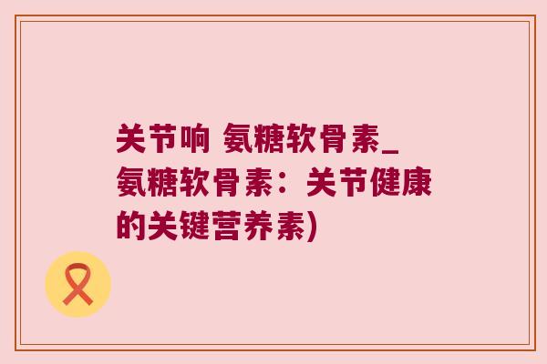 关节响 氨糖软骨素_氨糖软骨素:关节健康的关键营养素)