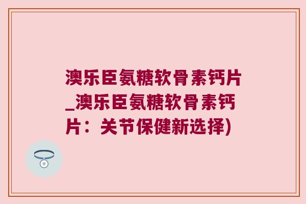 澳乐臣氨糖软骨素钙片_澳乐臣氨糖软骨素钙片：关节保健新选择)