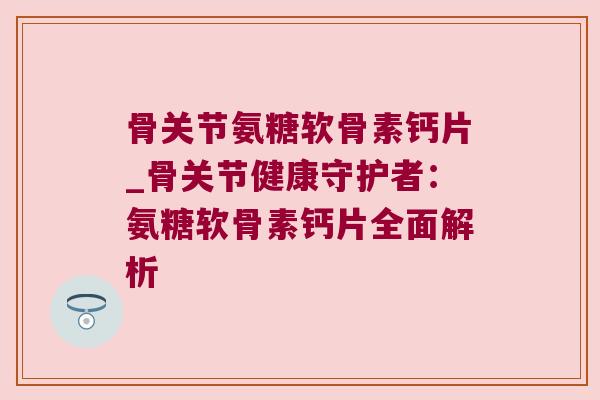 骨关节氨糖软骨素钙片_骨关节健康守护者:氨糖软骨素钙片全面解析